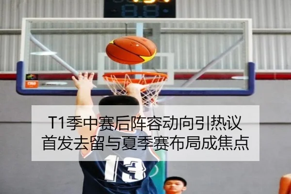T1季中赛后阵容动向引热议 首发去留与夏季赛布局成焦点