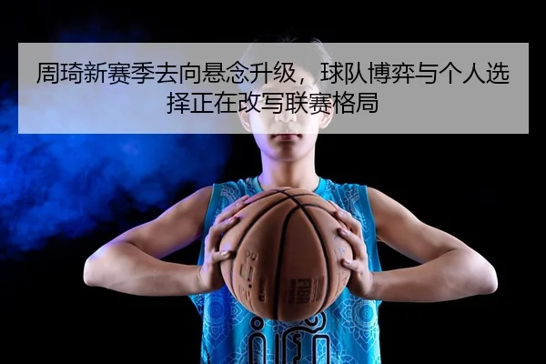 周琦新赛季去向悬念升级，球队博弈与个人选择正在改写联赛格局